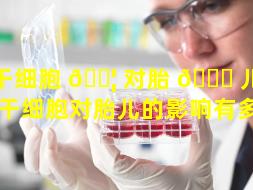 干细胞 🐦 对胎 🕊 儿的影响（干细胞对胎儿的影响有多大）